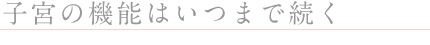 ◎子宮の機能はいつまで続く？
