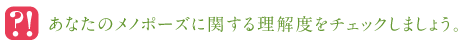 ◎あなたのメノポーズに関する理解度をチェックしましょう。